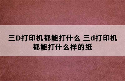 三D打印机都能打什么 三d打印机都能打什么样的纸